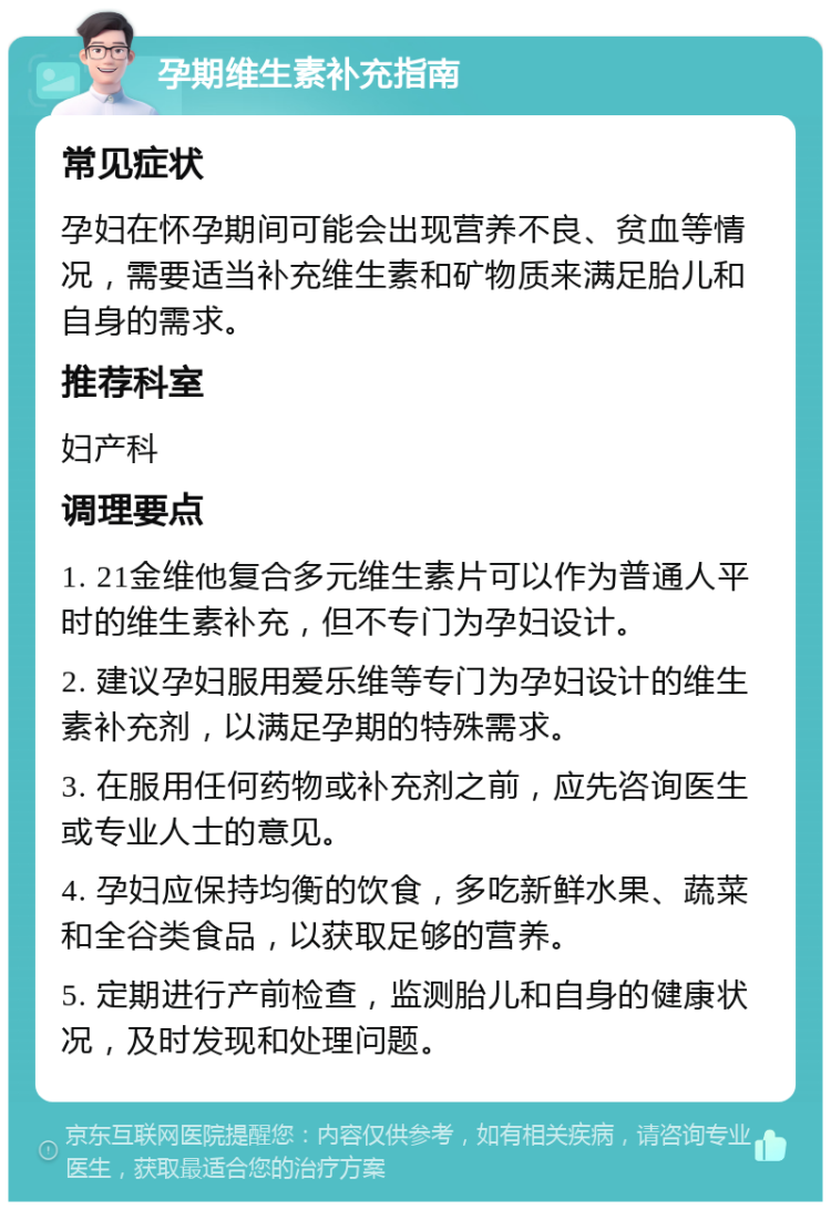 孕期维生素补充指南 常见症状 孕妇在怀孕期间可能会出现营养不良、贫血等情况，需要适当补充维生素和矿物质来满足胎儿和自身的需求。 推荐科室 妇产科 调理要点 1. 21金维他复合多元维生素片可以作为普通人平时的维生素补充，但不专门为孕妇设计。 2. 建议孕妇服用爱乐维等专门为孕妇设计的维生素补充剂，以满足孕期的特殊需求。 3. 在服用任何药物或补充剂之前，应先咨询医生或专业人士的意见。 4. 孕妇应保持均衡的饮食，多吃新鲜水果、蔬菜和全谷类食品，以获取足够的营养。 5. 定期进行产前检查，监测胎儿和自身的健康状况，及时发现和处理问题。