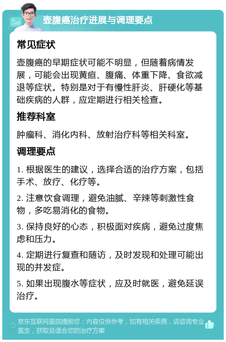 壶腹癌治疗进展与调理要点 常见症状 壶腹癌的早期症状可能不明显，但随着病情发展，可能会出现黄疸、腹痛、体重下降、食欲减退等症状。特别是对于有慢性肝炎、肝硬化等基础疾病的人群，应定期进行相关检查。 推荐科室 肿瘤科、消化内科、放射治疗科等相关科室。 调理要点 1. 根据医生的建议，选择合适的治疗方案，包括手术、放疗、化疗等。 2. 注意饮食调理，避免油腻、辛辣等刺激性食物，多吃易消化的食物。 3. 保持良好的心态，积极面对疾病，避免过度焦虑和压力。 4. 定期进行复查和随访，及时发现和处理可能出现的并发症。 5. 如果出现腹水等症状，应及时就医，避免延误治疗。