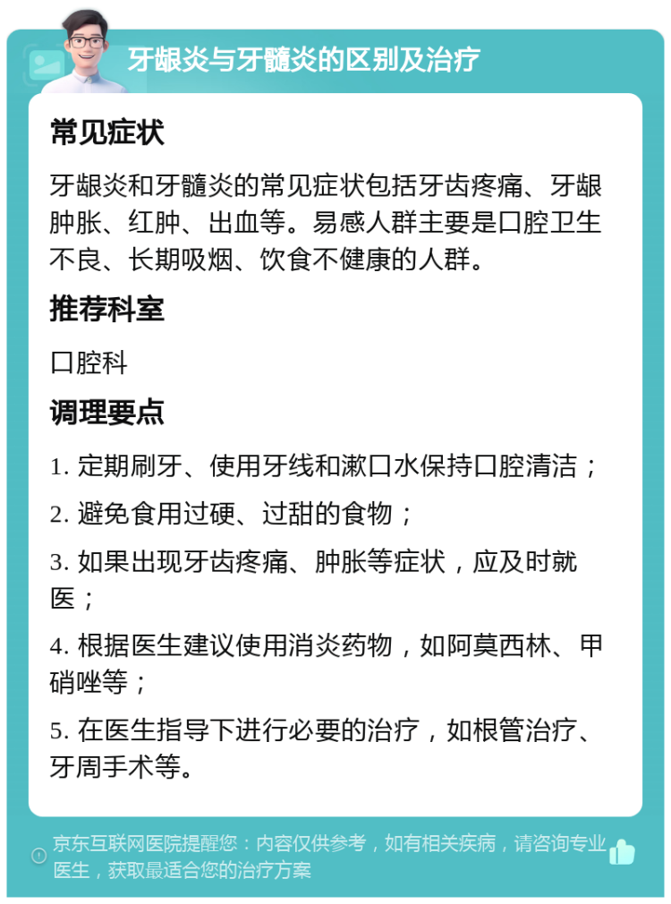 牙龈炎与牙髓炎的区别及治疗 常见症状 牙龈炎和牙髓炎的常见症状包括牙齿疼痛、牙龈肿胀、红肿、出血等。易感人群主要是口腔卫生不良、长期吸烟、饮食不健康的人群。 推荐科室 口腔科 调理要点 1. 定期刷牙、使用牙线和漱口水保持口腔清洁； 2. 避免食用过硬、过甜的食物； 3. 如果出现牙齿疼痛、肿胀等症状，应及时就医； 4. 根据医生建议使用消炎药物，如阿莫西林、甲硝唑等； 5. 在医生指导下进行必要的治疗，如根管治疗、牙周手术等。