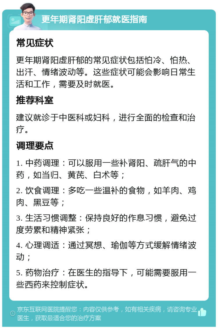 更年期肾阳虚肝郁就医指南 常见症状 更年期肾阳虚肝郁的常见症状包括怕冷、怕热、出汗、情绪波动等。这些症状可能会影响日常生活和工作，需要及时就医。 推荐科室 建议就诊于中医科或妇科，进行全面的检查和治疗。 调理要点 1. 中药调理：可以服用一些补肾阳、疏肝气的中药，如当归、黄芪、白术等； 2. 饮食调理：多吃一些温补的食物，如羊肉、鸡肉、黑豆等； 3. 生活习惯调整：保持良好的作息习惯，避免过度劳累和精神紧张； 4. 心理调适：通过冥想、瑜伽等方式缓解情绪波动； 5. 药物治疗：在医生的指导下，可能需要服用一些西药来控制症状。