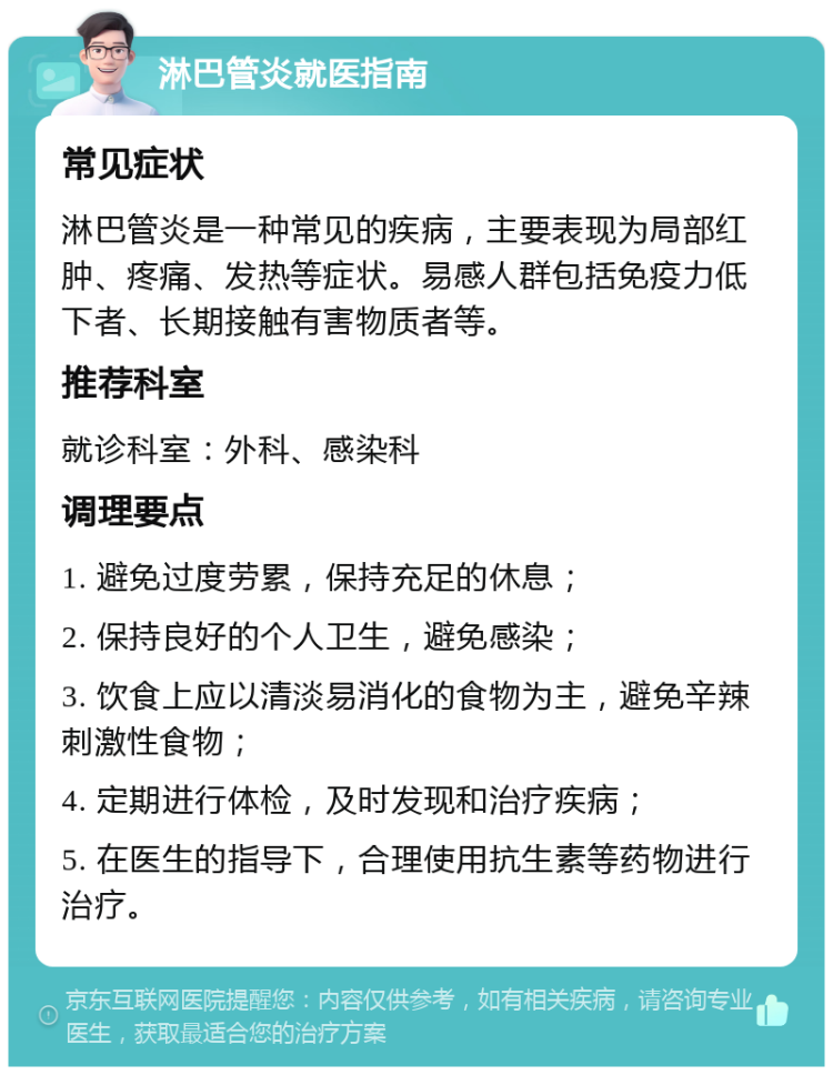 淋巴管炎就医指南 常见症状 淋巴管炎是一种常见的疾病，主要表现为局部红肿、疼痛、发热等症状。易感人群包括免疫力低下者、长期接触有害物质者等。 推荐科室 就诊科室：外科、感染科 调理要点 1. 避免过度劳累，保持充足的休息； 2. 保持良好的个人卫生，避免感染； 3. 饮食上应以清淡易消化的食物为主，避免辛辣刺激性食物； 4. 定期进行体检，及时发现和治疗疾病； 5. 在医生的指导下，合理使用抗生素等药物进行治疗。