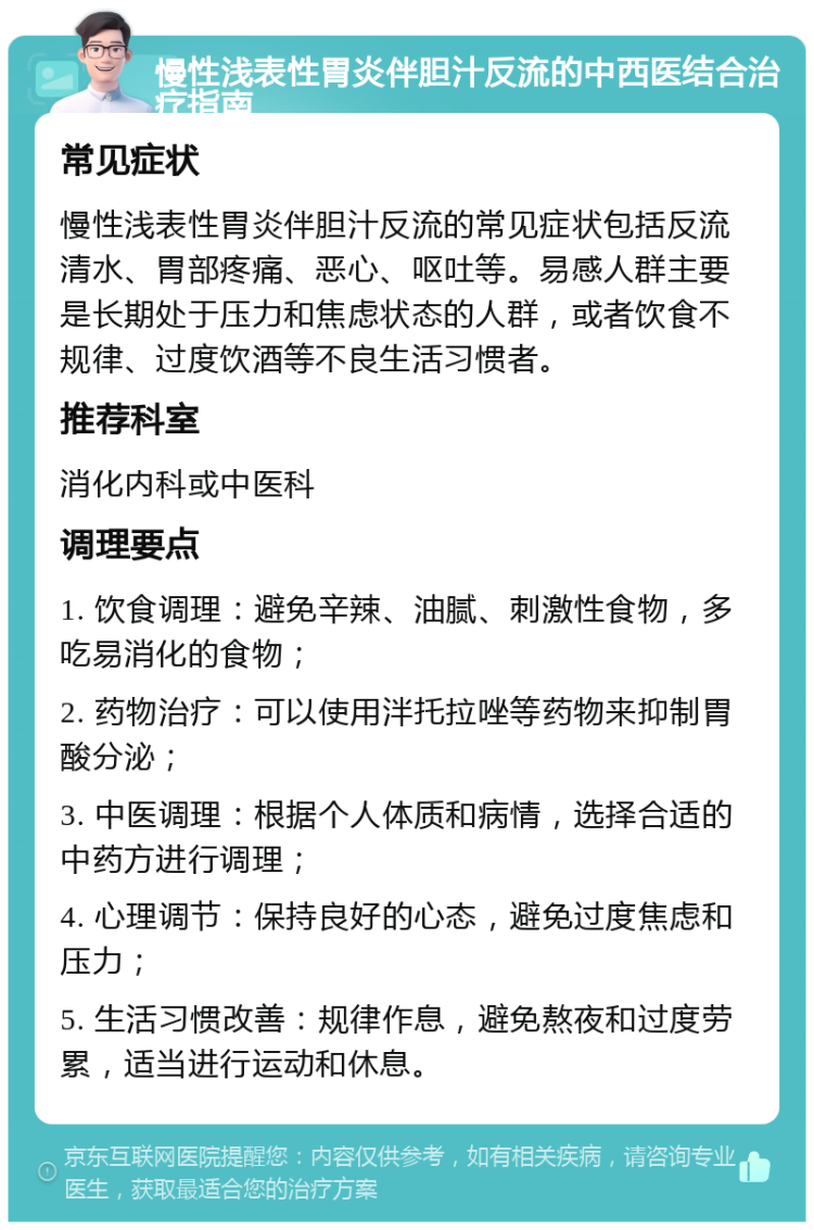 慢性浅表性胃炎伴胆汁反流的中西医结合治疗指南 常见症状 慢性浅表性胃炎伴胆汁反流的常见症状包括反流清水、胃部疼痛、恶心、呕吐等。易感人群主要是长期处于压力和焦虑状态的人群，或者饮食不规律、过度饮酒等不良生活习惯者。 推荐科室 消化内科或中医科 调理要点 1. 饮食调理：避免辛辣、油腻、刺激性食物，多吃易消化的食物； 2. 药物治疗：可以使用泮托拉唑等药物来抑制胃酸分泌； 3. 中医调理：根据个人体质和病情，选择合适的中药方进行调理； 4. 心理调节：保持良好的心态，避免过度焦虑和压力； 5. 生活习惯改善：规律作息，避免熬夜和过度劳累，适当进行运动和休息。