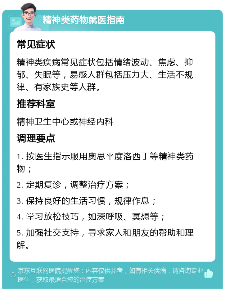 精神类药物就医指南 常见症状 精神类疾病常见症状包括情绪波动、焦虑、抑郁、失眠等，易感人群包括压力大、生活不规律、有家族史等人群。 推荐科室 精神卫生中心或神经内科 调理要点 1. 按医生指示服用奥思平度洛西丁等精神类药物； 2. 定期复诊，调整治疗方案； 3. 保持良好的生活习惯，规律作息； 4. 学习放松技巧，如深呼吸、冥想等； 5. 加强社交支持，寻求家人和朋友的帮助和理解。