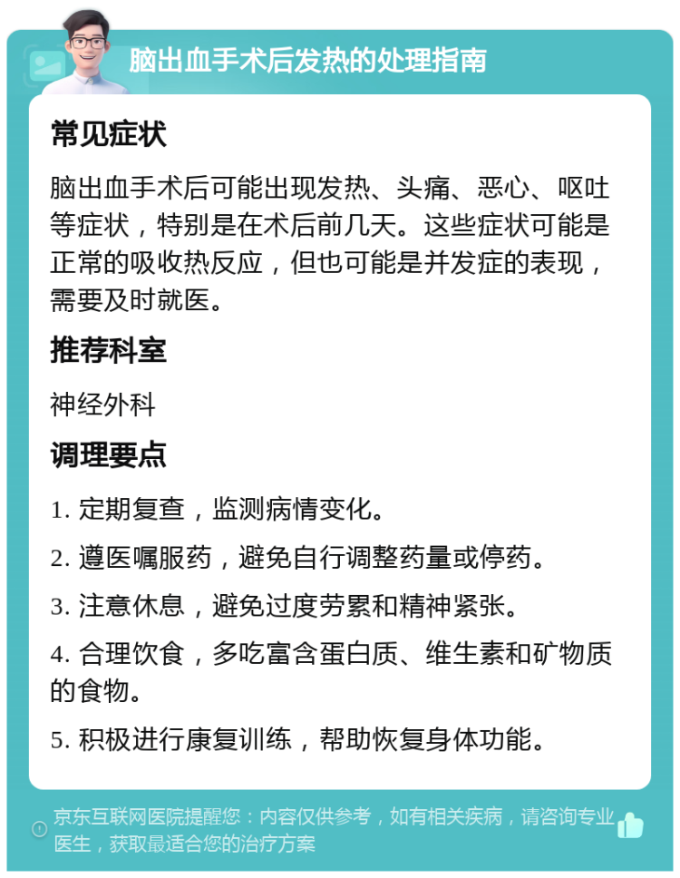 脑出血手术后发热的处理指南 常见症状 脑出血手术后可能出现发热、头痛、恶心、呕吐等症状，特别是在术后前几天。这些症状可能是正常的吸收热反应，但也可能是并发症的表现，需要及时就医。 推荐科室 神经外科 调理要点 1. 定期复查，监测病情变化。 2. 遵医嘱服药，避免自行调整药量或停药。 3. 注意休息，避免过度劳累和精神紧张。 4. 合理饮食，多吃富含蛋白质、维生素和矿物质的食物。 5. 积极进行康复训练，帮助恢复身体功能。