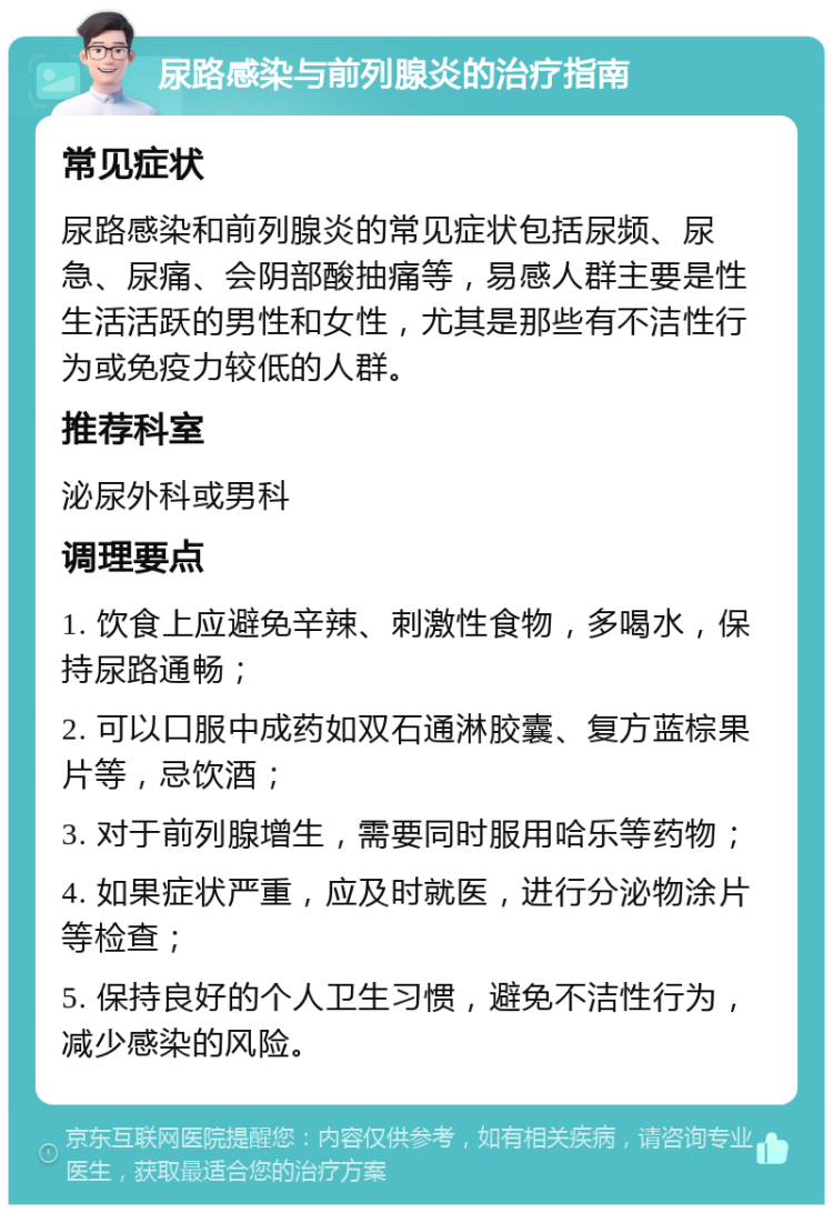 尿路感染与前列腺炎的治疗指南 常见症状 尿路感染和前列腺炎的常见症状包括尿频、尿急、尿痛、会阴部酸抽痛等，易感人群主要是性生活活跃的男性和女性，尤其是那些有不洁性行为或免疫力较低的人群。 推荐科室 泌尿外科或男科 调理要点 1. 饮食上应避免辛辣、刺激性食物，多喝水，保持尿路通畅； 2. 可以口服中成药如双石通淋胶囊、复方蓝棕果片等，忌饮酒； 3. 对于前列腺增生，需要同时服用哈乐等药物； 4. 如果症状严重，应及时就医，进行分泌物涂片等检查； 5. 保持良好的个人卫生习惯，避免不洁性行为，减少感染的风险。