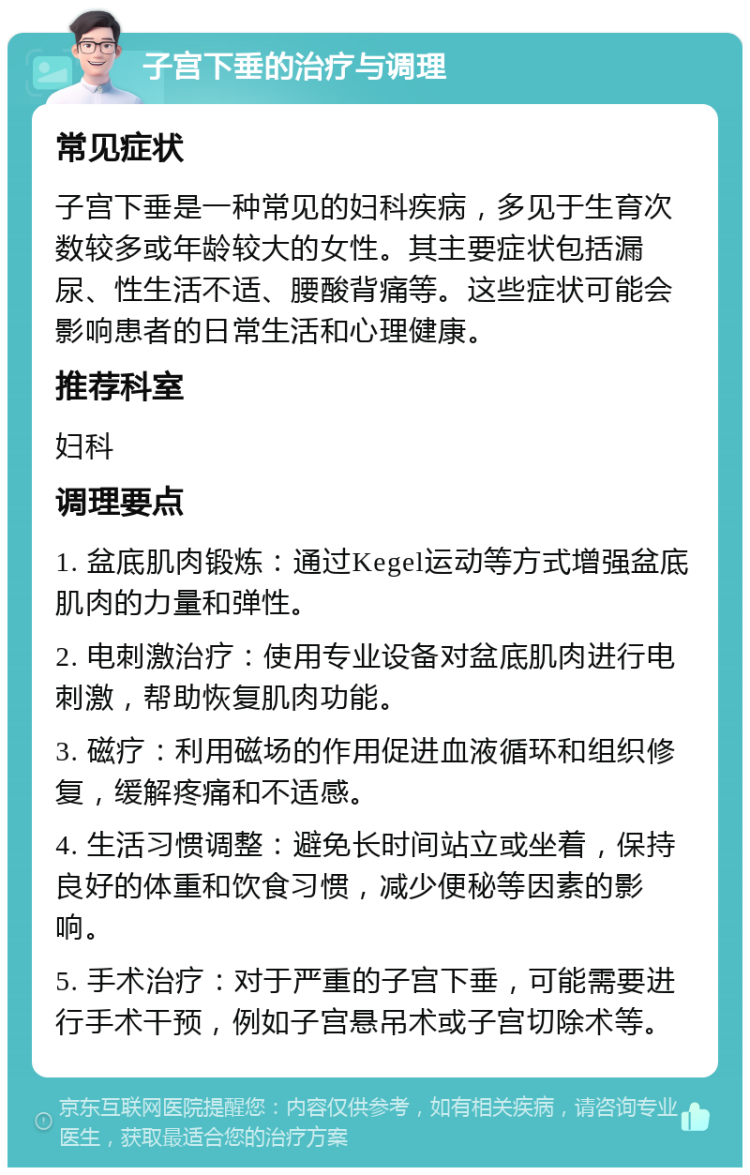 子宫下垂的治疗与调理 常见症状 子宫下垂是一种常见的妇科疾病，多见于生育次数较多或年龄较大的女性。其主要症状包括漏尿、性生活不适、腰酸背痛等。这些症状可能会影响患者的日常生活和心理健康。 推荐科室 妇科 调理要点 1. 盆底肌肉锻炼：通过Kegel运动等方式增强盆底肌肉的力量和弹性。 2. 电刺激治疗：使用专业设备对盆底肌肉进行电刺激，帮助恢复肌肉功能。 3. 磁疗：利用磁场的作用促进血液循环和组织修复，缓解疼痛和不适感。 4. 生活习惯调整：避免长时间站立或坐着，保持良好的体重和饮食习惯，减少便秘等因素的影响。 5. 手术治疗：对于严重的子宫下垂，可能需要进行手术干预，例如子宫悬吊术或子宫切除术等。