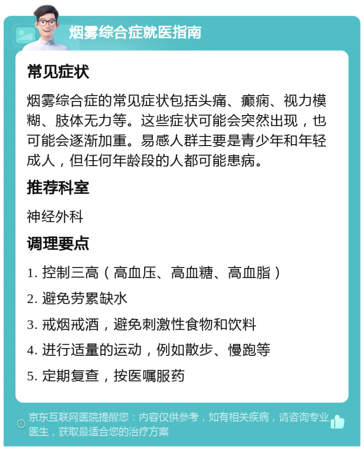 烟雾综合症就医指南 常见症状 烟雾综合症的常见症状包括头痛、癫痫、视力模糊、肢体无力等。这些症状可能会突然出现，也可能会逐渐加重。易感人群主要是青少年和年轻成人，但任何年龄段的人都可能患病。 推荐科室 神经外科 调理要点 1. 控制三高（高血压、高血糖、高血脂） 2. 避免劳累缺水 3. 戒烟戒酒，避免刺激性食物和饮料 4. 进行适量的运动，例如散步、慢跑等 5. 定期复查，按医嘱服药