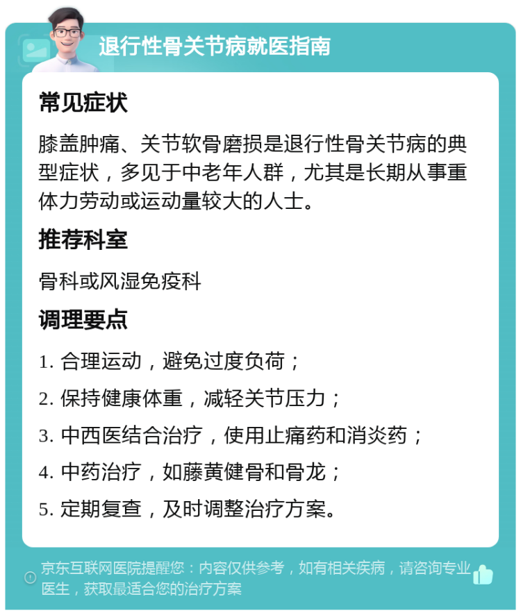 退行性骨关节病就医指南 常见症状 膝盖肿痛、关节软骨磨损是退行性骨关节病的典型症状，多见于中老年人群，尤其是长期从事重体力劳动或运动量较大的人士。 推荐科室 骨科或风湿免疫科 调理要点 1. 合理运动，避免过度负荷； 2. 保持健康体重，减轻关节压力； 3. 中西医结合治疗，使用止痛药和消炎药； 4. 中药治疗，如藤黄健骨和骨龙； 5. 定期复查，及时调整治疗方案。