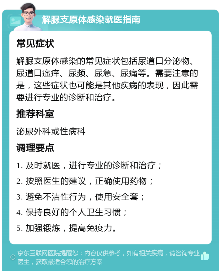 解脲支原体感染就医指南 常见症状 解脲支原体感染的常见症状包括尿道口分泌物、尿道口瘙痒、尿频、尿急、尿痛等。需要注意的是，这些症状也可能是其他疾病的表现，因此需要进行专业的诊断和治疗。 推荐科室 泌尿外科或性病科 调理要点 1. 及时就医，进行专业的诊断和治疗； 2. 按照医生的建议，正确使用药物； 3. 避免不洁性行为，使用安全套； 4. 保持良好的个人卫生习惯； 5. 加强锻炼，提高免疫力。