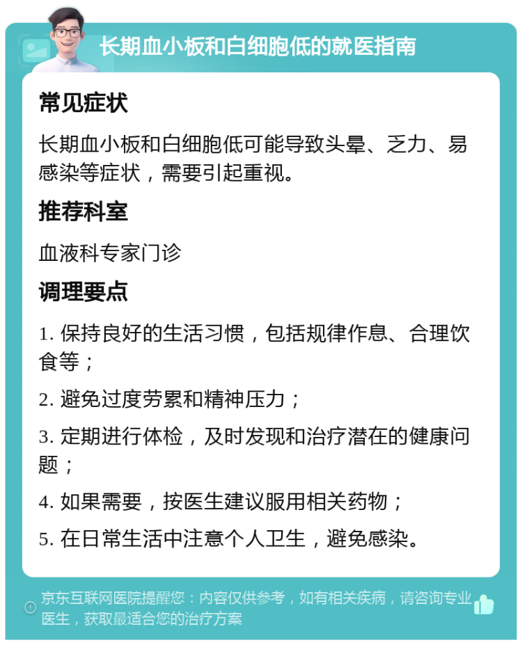 长期血小板和白细胞低的就医指南 常见症状 长期血小板和白细胞低可能导致头晕、乏力、易感染等症状，需要引起重视。 推荐科室 血液科专家门诊 调理要点 1. 保持良好的生活习惯，包括规律作息、合理饮食等； 2. 避免过度劳累和精神压力； 3. 定期进行体检，及时发现和治疗潜在的健康问题； 4. 如果需要，按医生建议服用相关药物； 5. 在日常生活中注意个人卫生，避免感染。