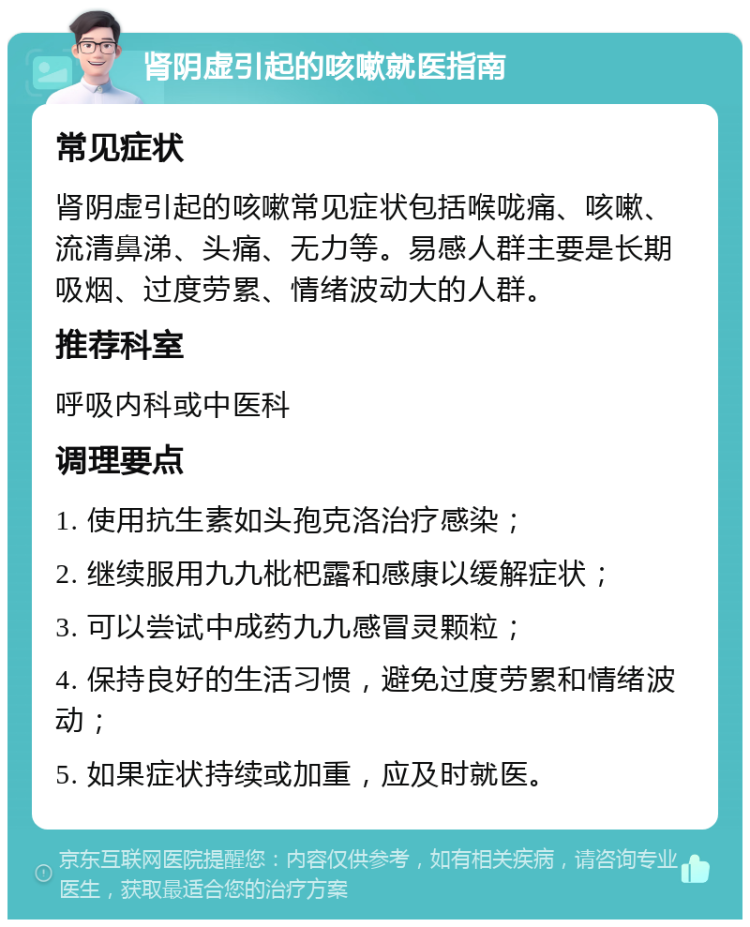 肾阴虚引起的咳嗽就医指南 常见症状 肾阴虚引起的咳嗽常见症状包括喉咙痛、咳嗽、流清鼻涕、头痛、无力等。易感人群主要是长期吸烟、过度劳累、情绪波动大的人群。 推荐科室 呼吸内科或中医科 调理要点 1. 使用抗生素如头孢克洛治疗感染； 2. 继续服用九九枇杷露和感康以缓解症状； 3. 可以尝试中成药九九感冒灵颗粒； 4. 保持良好的生活习惯，避免过度劳累和情绪波动； 5. 如果症状持续或加重，应及时就医。