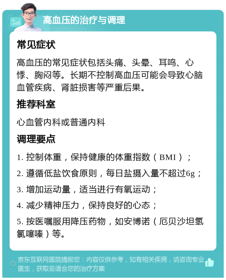 高血压的治疗与调理 常见症状 高血压的常见症状包括头痛、头晕、耳鸣、心悸、胸闷等。长期不控制高血压可能会导致心脑血管疾病、肾脏损害等严重后果。 推荐科室 心血管内科或普通内科 调理要点 1. 控制体重，保持健康的体重指数（BMI）； 2. 遵循低盐饮食原则，每日盐摄入量不超过6g； 3. 增加运动量，适当进行有氧运动； 4. 减少精神压力，保持良好的心态； 5. 按医嘱服用降压药物，如安博诺（厄贝沙坦氢氯噻嗪）等。