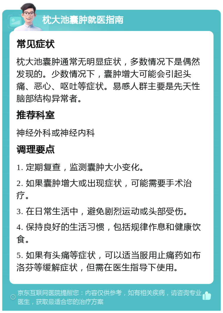 枕大池囊肿就医指南 常见症状 枕大池囊肿通常无明显症状，多数情况下是偶然发现的。少数情况下，囊肿增大可能会引起头痛、恶心、呕吐等症状。易感人群主要是先天性脑部结构异常者。 推荐科室 神经外科或神经内科 调理要点 1. 定期复查，监测囊肿大小变化。 2. 如果囊肿增大或出现症状，可能需要手术治疗。 3. 在日常生活中，避免剧烈运动或头部受伤。 4. 保持良好的生活习惯，包括规律作息和健康饮食。 5. 如果有头痛等症状，可以适当服用止痛药如布洛芬等缓解症状，但需在医生指导下使用。