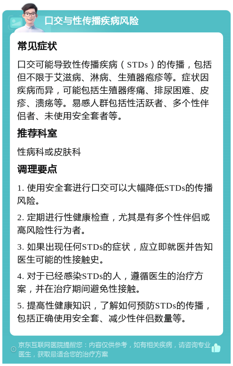 口交与性传播疾病风险 常见症状 口交可能导致性传播疾病（STDs）的传播，包括但不限于艾滋病、淋病、生殖器疱疹等。症状因疾病而异，可能包括生殖器疼痛、排尿困难、皮疹、溃疡等。易感人群包括性活跃者、多个性伴侣者、未使用安全套者等。 推荐科室 性病科或皮肤科 调理要点 1. 使用安全套进行口交可以大幅降低STDs的传播风险。 2. 定期进行性健康检查，尤其是有多个性伴侣或高风险性行为者。 3. 如果出现任何STDs的症状，应立即就医并告知医生可能的性接触史。 4. 对于已经感染STDs的人，遵循医生的治疗方案，并在治疗期间避免性接触。 5. 提高性健康知识，了解如何预防STDs的传播，包括正确使用安全套、减少性伴侣数量等。