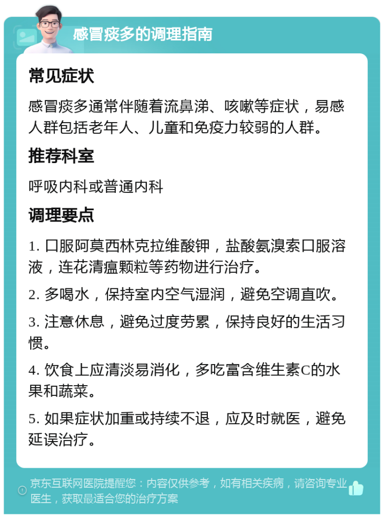 感冒痰多的调理指南 常见症状 感冒痰多通常伴随着流鼻涕、咳嗽等症状，易感人群包括老年人、儿童和免疫力较弱的人群。 推荐科室 呼吸内科或普通内科 调理要点 1. 口服阿莫西林克拉维酸钾，盐酸氨溴索口服溶液，连花清瘟颗粒等药物进行治疗。 2. 多喝水，保持室内空气湿润，避免空调直吹。 3. 注意休息，避免过度劳累，保持良好的生活习惯。 4. 饮食上应清淡易消化，多吃富含维生素C的水果和蔬菜。 5. 如果症状加重或持续不退，应及时就医，避免延误治疗。