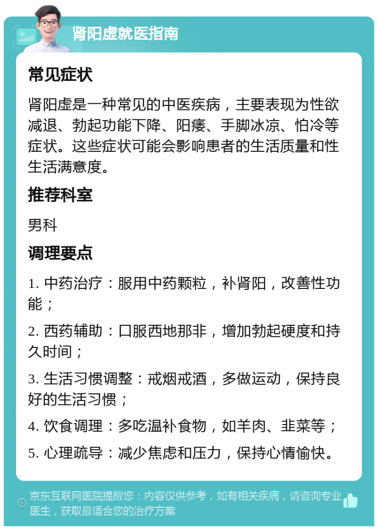 肾阳虚就医指南 常见症状 肾阳虚是一种常见的中医疾病，主要表现为性欲减退、勃起功能下降、阳痿、手脚冰凉、怕冷等症状。这些症状可能会影响患者的生活质量和性生活满意度。 推荐科室 男科 调理要点 1. 中药治疗：服用中药颗粒，补肾阳，改善性功能； 2. 西药辅助：口服西地那非，增加勃起硬度和持久时间； 3. 生活习惯调整：戒烟戒酒，多做运动，保持良好的生活习惯； 4. 饮食调理：多吃温补食物，如羊肉、韭菜等； 5. 心理疏导：减少焦虑和压力，保持心情愉快。