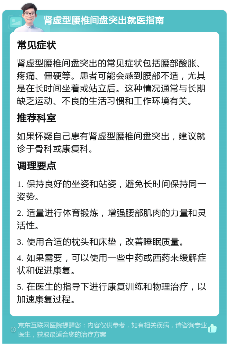 肾虚型腰椎间盘突出就医指南 常见症状 肾虚型腰椎间盘突出的常见症状包括腰部酸胀、疼痛、僵硬等。患者可能会感到腰部不适，尤其是在长时间坐着或站立后。这种情况通常与长期缺乏运动、不良的生活习惯和工作环境有关。 推荐科室 如果怀疑自己患有肾虚型腰椎间盘突出，建议就诊于骨科或康复科。 调理要点 1. 保持良好的坐姿和站姿，避免长时间保持同一姿势。 2. 适量进行体育锻炼，增强腰部肌肉的力量和灵活性。 3. 使用合适的枕头和床垫，改善睡眠质量。 4. 如果需要，可以使用一些中药或西药来缓解症状和促进康复。 5. 在医生的指导下进行康复训练和物理治疗，以加速康复过程。