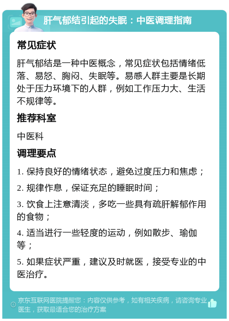 肝气郁结引起的失眠：中医调理指南 常见症状 肝气郁结是一种中医概念，常见症状包括情绪低落、易怒、胸闷、失眠等。易感人群主要是长期处于压力环境下的人群，例如工作压力大、生活不规律等。 推荐科室 中医科 调理要点 1. 保持良好的情绪状态，避免过度压力和焦虑； 2. 规律作息，保证充足的睡眠时间； 3. 饮食上注意清淡，多吃一些具有疏肝解郁作用的食物； 4. 适当进行一些轻度的运动，例如散步、瑜伽等； 5. 如果症状严重，建议及时就医，接受专业的中医治疗。