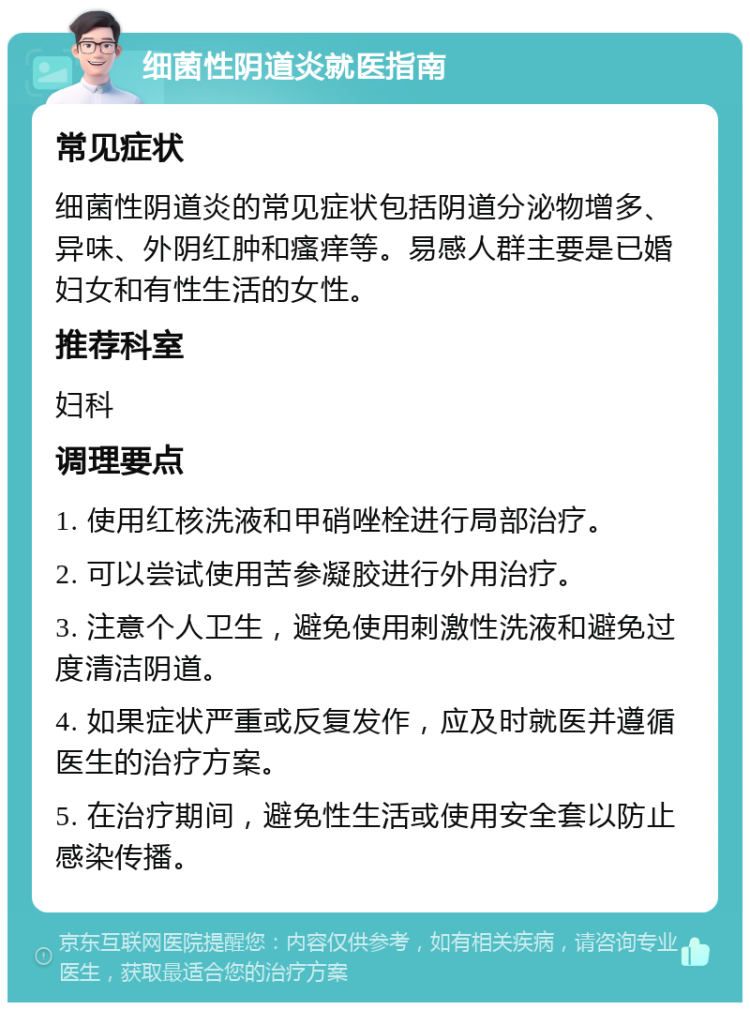 细菌性阴道炎就医指南 常见症状 细菌性阴道炎的常见症状包括阴道分泌物增多、异味、外阴红肿和瘙痒等。易感人群主要是已婚妇女和有性生活的女性。 推荐科室 妇科 调理要点 1. 使用红核洗液和甲硝唑栓进行局部治疗。 2. 可以尝试使用苦参凝胶进行外用治疗。 3. 注意个人卫生，避免使用刺激性洗液和避免过度清洁阴道。 4. 如果症状严重或反复发作，应及时就医并遵循医生的治疗方案。 5. 在治疗期间，避免性生活或使用安全套以防止感染传播。