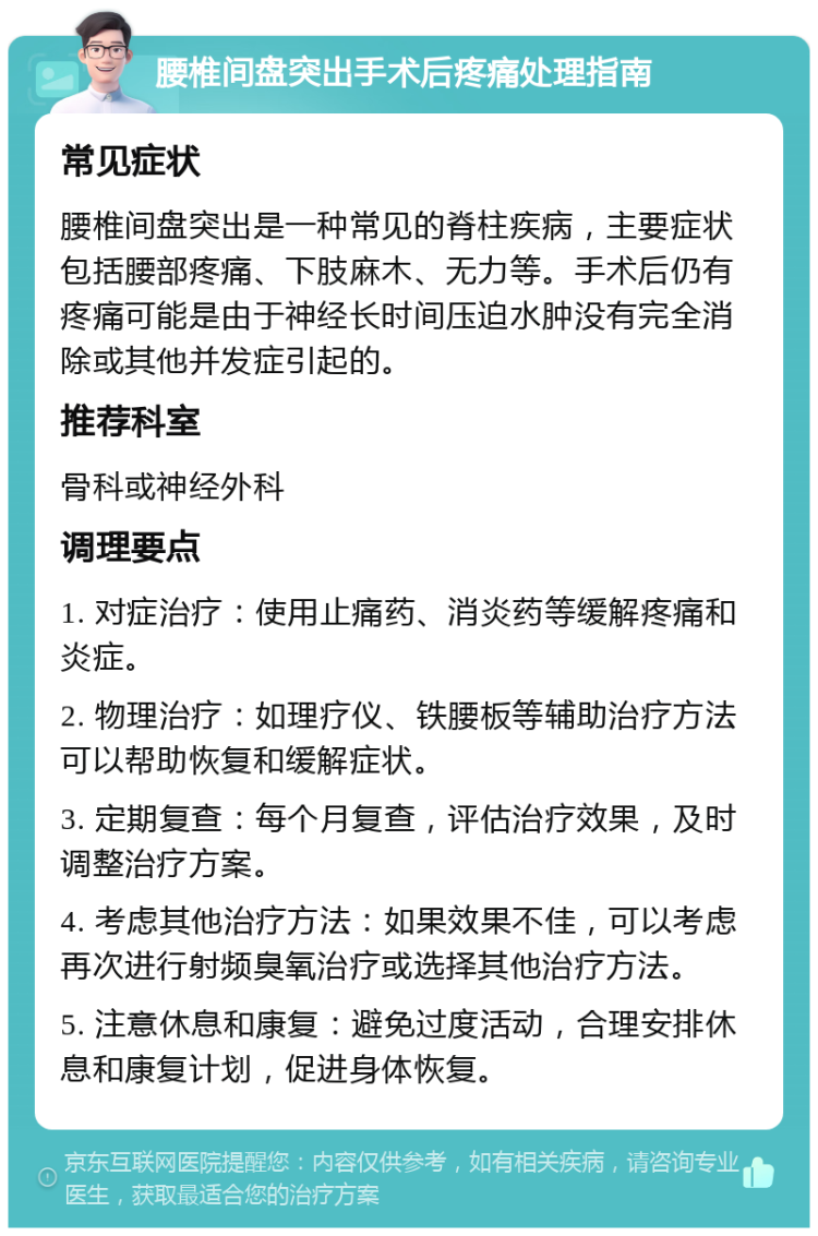 腰椎间盘突出手术后疼痛处理指南 常见症状 腰椎间盘突出是一种常见的脊柱疾病，主要症状包括腰部疼痛、下肢麻木、无力等。手术后仍有疼痛可能是由于神经长时间压迫水肿没有完全消除或其他并发症引起的。 推荐科室 骨科或神经外科 调理要点 1. 对症治疗：使用止痛药、消炎药等缓解疼痛和炎症。 2. 物理治疗：如理疗仪、铁腰板等辅助治疗方法可以帮助恢复和缓解症状。 3. 定期复查：每个月复查，评估治疗效果，及时调整治疗方案。 4. 考虑其他治疗方法：如果效果不佳，可以考虑再次进行射频臭氧治疗或选择其他治疗方法。 5. 注意休息和康复：避免过度活动，合理安排休息和康复计划，促进身体恢复。