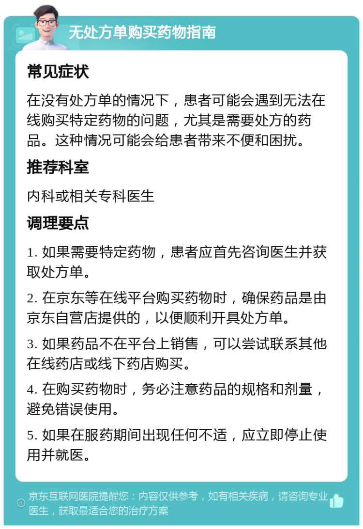 无处方单购买药物指南 常见症状 在没有处方单的情况下，患者可能会遇到无法在线购买特定药物的问题，尤其是需要处方的药品。这种情况可能会给患者带来不便和困扰。 推荐科室 内科或相关专科医生 调理要点 1. 如果需要特定药物，患者应首先咨询医生并获取处方单。 2. 在京东等在线平台购买药物时，确保药品是由京东自营店提供的，以便顺利开具处方单。 3. 如果药品不在平台上销售，可以尝试联系其他在线药店或线下药店购买。 4. 在购买药物时，务必注意药品的规格和剂量，避免错误使用。 5. 如果在服药期间出现任何不适，应立即停止使用并就医。