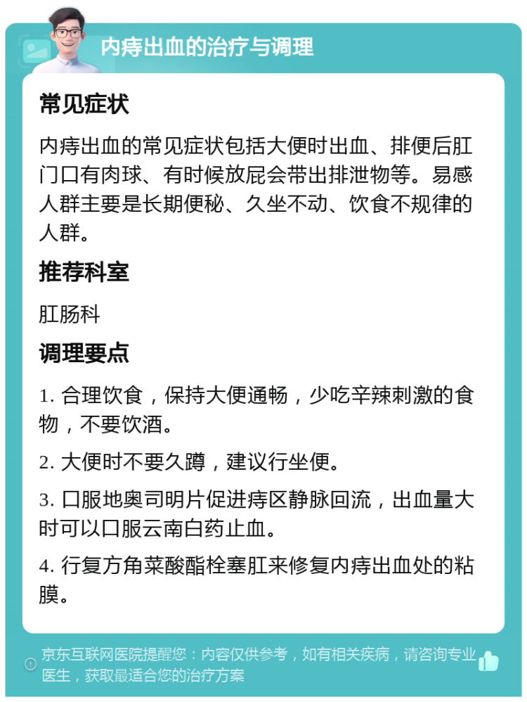 内痔出血的治疗与调理 常见症状 内痔出血的常见症状包括大便时出血、排便后肛门口有肉球、有时候放屁会带出排泄物等。易感人群主要是长期便秘、久坐不动、饮食不规律的人群。 推荐科室 肛肠科 调理要点 1. 合理饮食，保持大便通畅，少吃辛辣刺激的食物，不要饮酒。 2. 大便时不要久蹲，建议行坐便。 3. 口服地奥司明片促进痔区静脉回流，出血量大时可以口服云南白药止血。 4. 行复方角菜酸酯栓塞肛来修复内痔出血处的粘膜。