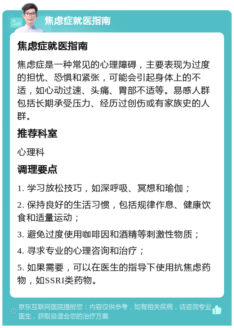 焦虑症就医指南 焦虑症就医指南 焦虑症是一种常见的心理障碍，主要表现为过度的担忧、恐惧和紧张，可能会引起身体上的不适，如心动过速、头痛、胃部不适等。易感人群包括长期承受压力、经历过创伤或有家族史的人群。 推荐科室 心理科 调理要点 1. 学习放松技巧，如深呼吸、冥想和瑜伽； 2. 保持良好的生活习惯，包括规律作息、健康饮食和适量运动； 3. 避免过度使用咖啡因和酒精等刺激性物质； 4. 寻求专业的心理咨询和治疗； 5. 如果需要，可以在医生的指导下使用抗焦虑药物，如SSRI类药物。