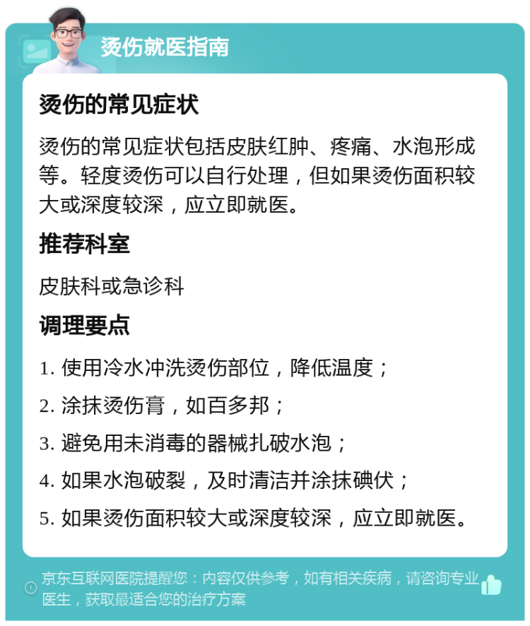 烫伤就医指南 烫伤的常见症状 烫伤的常见症状包括皮肤红肿、疼痛、水泡形成等。轻度烫伤可以自行处理，但如果烫伤面积较大或深度较深，应立即就医。 推荐科室 皮肤科或急诊科 调理要点 1. 使用冷水冲洗烫伤部位，降低温度； 2. 涂抹烫伤膏，如百多邦； 3. 避免用未消毒的器械扎破水泡； 4. 如果水泡破裂，及时清洁并涂抹碘伏； 5. 如果烫伤面积较大或深度较深，应立即就医。