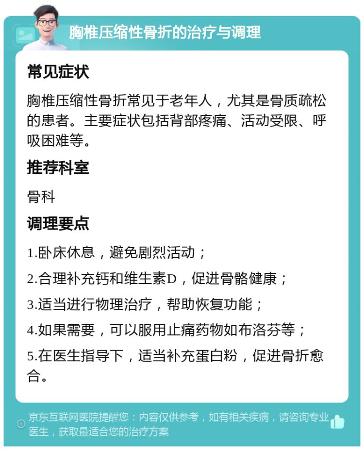 胸椎压缩性骨折的治疗与调理 常见症状 胸椎压缩性骨折常见于老年人，尤其是骨质疏松的患者。主要症状包括背部疼痛、活动受限、呼吸困难等。 推荐科室 骨科 调理要点 1.卧床休息，避免剧烈活动； 2.合理补充钙和维生素D，促进骨骼健康； 3.适当进行物理治疗，帮助恢复功能； 4.如果需要，可以服用止痛药物如布洛芬等； 5.在医生指导下，适当补充蛋白粉，促进骨折愈合。