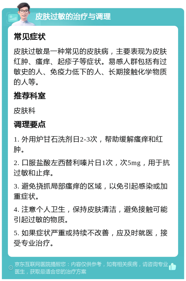 皮肤过敏的治疗与调理 常见症状 皮肤过敏是一种常见的皮肤病，主要表现为皮肤红肿、瘙痒、起疹子等症状。易感人群包括有过敏史的人、免疫力低下的人、长期接触化学物质的人等。 推荐科室 皮肤科 调理要点 1. 外用炉甘石洗剂日2-3次，帮助缓解瘙痒和红肿。 2. 口服盐酸左西替利嗪片日1次，次5mg，用于抗过敏和止痒。 3. 避免挠抓局部瘙痒的区域，以免引起感染或加重症状。 4. 注意个人卫生，保持皮肤清洁，避免接触可能引起过敏的物质。 5. 如果症状严重或持续不改善，应及时就医，接受专业治疗。