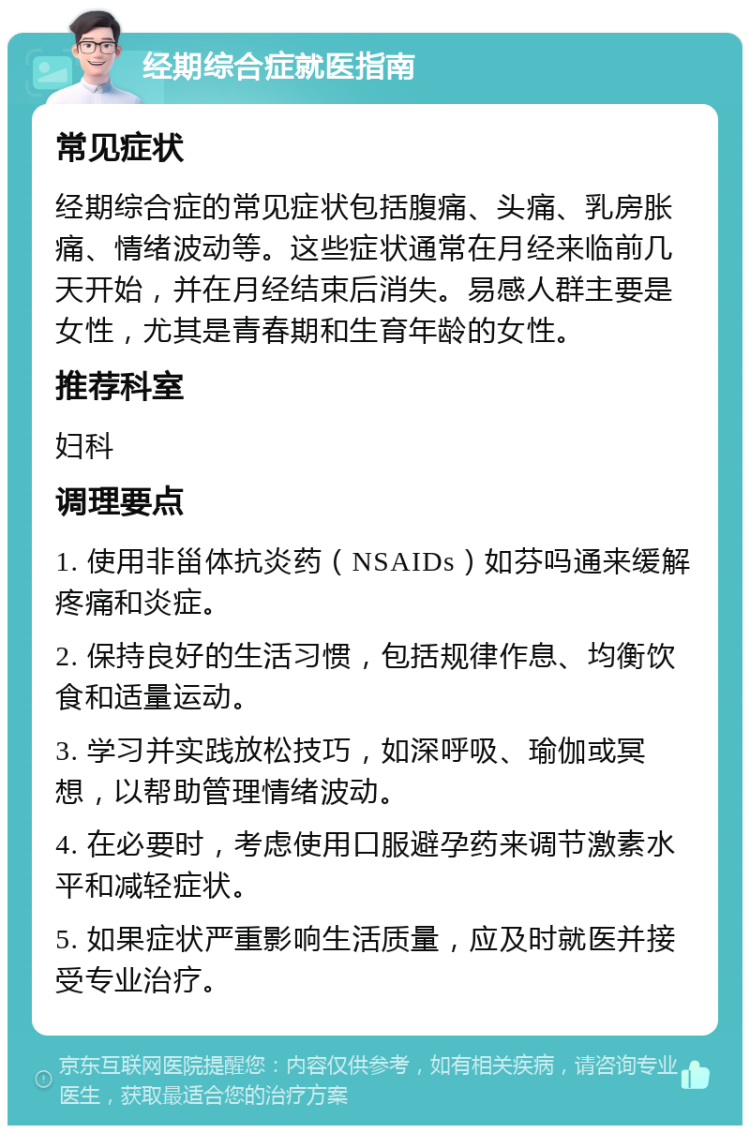 经期综合症就医指南 常见症状 经期综合症的常见症状包括腹痛、头痛、乳房胀痛、情绪波动等。这些症状通常在月经来临前几天开始，并在月经结束后消失。易感人群主要是女性，尤其是青春期和生育年龄的女性。 推荐科室 妇科 调理要点 1. 使用非甾体抗炎药（NSAIDs）如芬吗通来缓解疼痛和炎症。 2. 保持良好的生活习惯，包括规律作息、均衡饮食和适量运动。 3. 学习并实践放松技巧，如深呼吸、瑜伽或冥想，以帮助管理情绪波动。 4. 在必要时，考虑使用口服避孕药来调节激素水平和减轻症状。 5. 如果症状严重影响生活质量，应及时就医并接受专业治疗。