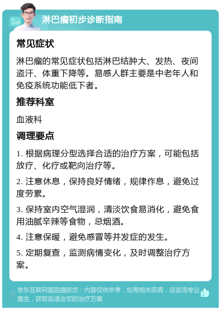 淋巴瘤初步诊断指南 常见症状 淋巴瘤的常见症状包括淋巴结肿大、发热、夜间盗汗、体重下降等。易感人群主要是中老年人和免疫系统功能低下者。 推荐科室 血液科 调理要点 1. 根据病理分型选择合适的治疗方案，可能包括放疗、化疗或靶向治疗等。 2. 注意休息，保持良好情绪，规律作息，避免过度劳累。 3. 保持室内空气湿润，清淡饮食易消化，避免食用油腻辛辣等食物，忌烟酒。 4. 注意保暖，避免感冒等并发症的发生。 5. 定期复查，监测病情变化，及时调整治疗方案。