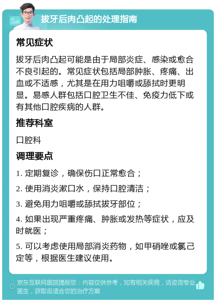 拔牙后肉凸起的处理指南 常见症状 拔牙后肉凸起可能是由于局部炎症、感染或愈合不良引起的。常见症状包括局部肿胀、疼痛、出血或不适感，尤其是在用力咀嚼或舔拭时更明显。易感人群包括口腔卫生不佳、免疫力低下或有其他口腔疾病的人群。 推荐科室 口腔科 调理要点 1. 定期复诊，确保伤口正常愈合； 2. 使用消炎漱口水，保持口腔清洁； 3. 避免用力咀嚼或舔拭拔牙部位； 4. 如果出现严重疼痛、肿胀或发热等症状，应及时就医； 5. 可以考虑使用局部消炎药物，如甲硝唑或氯己定等，根据医生建议使用。