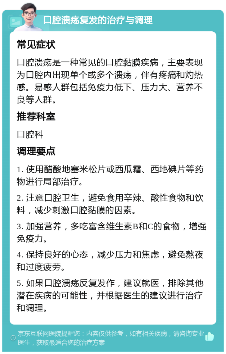 口腔溃疡复发的治疗与调理 常见症状 口腔溃疡是一种常见的口腔黏膜疾病，主要表现为口腔内出现单个或多个溃疡，伴有疼痛和灼热感。易感人群包括免疫力低下、压力大、营养不良等人群。 推荐科室 口腔科 调理要点 1. 使用醋酸地塞米松片或西瓜霜、西地碘片等药物进行局部治疗。 2. 注意口腔卫生，避免食用辛辣、酸性食物和饮料，减少刺激口腔黏膜的因素。 3. 加强营养，多吃富含维生素B和C的食物，增强免疫力。 4. 保持良好的心态，减少压力和焦虑，避免熬夜和过度疲劳。 5. 如果口腔溃疡反复发作，建议就医，排除其他潜在疾病的可能性，并根据医生的建议进行治疗和调理。