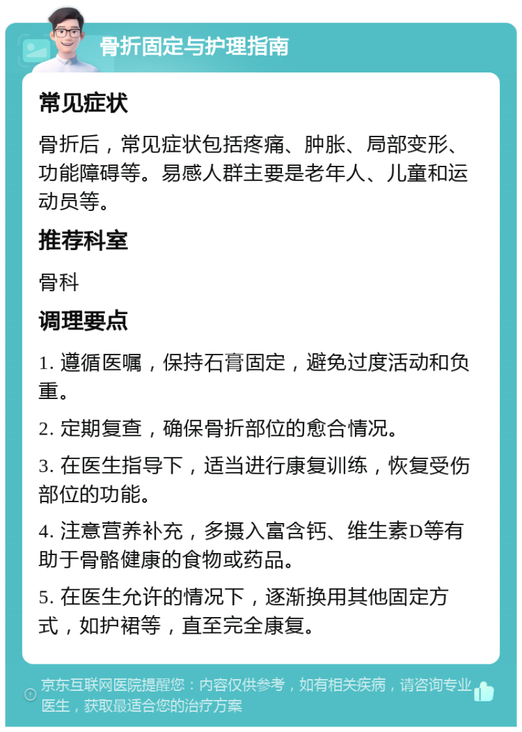 骨折固定与护理指南 常见症状 骨折后，常见症状包括疼痛、肿胀、局部变形、功能障碍等。易感人群主要是老年人、儿童和运动员等。 推荐科室 骨科 调理要点 1. 遵循医嘱，保持石膏固定，避免过度活动和负重。 2. 定期复查，确保骨折部位的愈合情况。 3. 在医生指导下，适当进行康复训练，恢复受伤部位的功能。 4. 注意营养补充，多摄入富含钙、维生素D等有助于骨骼健康的食物或药品。 5. 在医生允许的情况下，逐渐换用其他固定方式，如护裙等，直至完全康复。