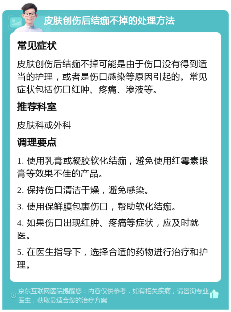 皮肤创伤后结痂不掉的处理方法 常见症状 皮肤创伤后结痂不掉可能是由于伤口没有得到适当的护理，或者是伤口感染等原因引起的。常见症状包括伤口红肿、疼痛、渗液等。 推荐科室 皮肤科或外科 调理要点 1. 使用乳膏或凝胶软化结痂，避免使用红霉素眼膏等效果不佳的产品。 2. 保持伤口清洁干燥，避免感染。 3. 使用保鲜膜包裹伤口，帮助软化结痂。 4. 如果伤口出现红肿、疼痛等症状，应及时就医。 5. 在医生指导下，选择合适的药物进行治疗和护理。