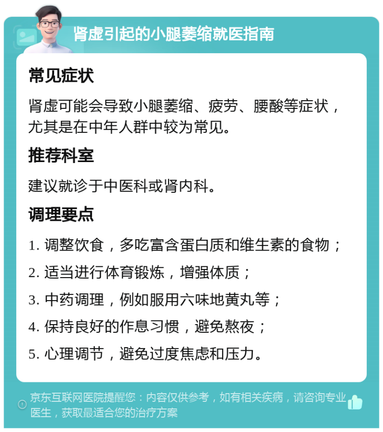 肾虚引起的小腿萎缩就医指南 常见症状 肾虚可能会导致小腿萎缩、疲劳、腰酸等症状，尤其是在中年人群中较为常见。 推荐科室 建议就诊于中医科或肾内科。 调理要点 1. 调整饮食，多吃富含蛋白质和维生素的食物； 2. 适当进行体育锻炼，增强体质； 3. 中药调理，例如服用六味地黄丸等； 4. 保持良好的作息习惯，避免熬夜； 5. 心理调节，避免过度焦虑和压力。