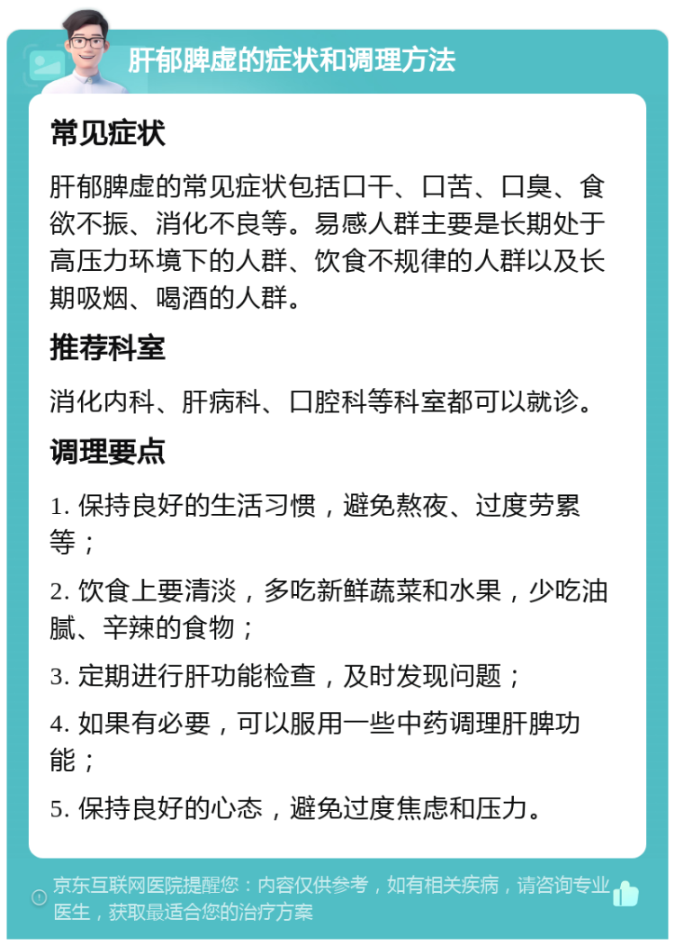 肝郁脾虚的症状和调理方法 常见症状 肝郁脾虚的常见症状包括口干、口苦、口臭、食欲不振、消化不良等。易感人群主要是长期处于高压力环境下的人群、饮食不规律的人群以及长期吸烟、喝酒的人群。 推荐科室 消化内科、肝病科、口腔科等科室都可以就诊。 调理要点 1. 保持良好的生活习惯，避免熬夜、过度劳累等； 2. 饮食上要清淡，多吃新鲜蔬菜和水果，少吃油腻、辛辣的食物； 3. 定期进行肝功能检查，及时发现问题； 4. 如果有必要，可以服用一些中药调理肝脾功能； 5. 保持良好的心态，避免过度焦虑和压力。