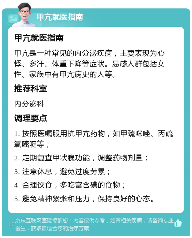 甲亢就医指南 甲亢就医指南 甲亢是一种常见的内分泌疾病，主要表现为心悸、多汗、体重下降等症状。易感人群包括女性、家族中有甲亢病史的人等。 推荐科室 内分泌科 调理要点 1. 按照医嘱服用抗甲亢药物，如甲巯咪唑、丙硫氧嘧啶等； 2. 定期复查甲状腺功能，调整药物剂量； 3. 注意休息，避免过度劳累； 4. 合理饮食，多吃富含碘的食物； 5. 避免精神紧张和压力，保持良好的心态。