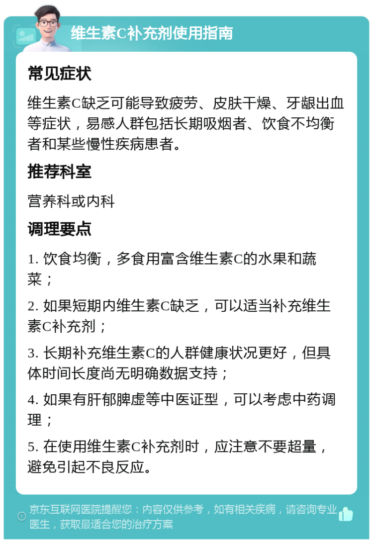 维生素C补充剂使用指南 常见症状 维生素C缺乏可能导致疲劳、皮肤干燥、牙龈出血等症状，易感人群包括长期吸烟者、饮食不均衡者和某些慢性疾病患者。 推荐科室 营养科或内科 调理要点 1. 饮食均衡，多食用富含维生素C的水果和蔬菜； 2. 如果短期内维生素C缺乏，可以适当补充维生素C补充剂； 3. 长期补充维生素C的人群健康状况更好，但具体时间长度尚无明确数据支持； 4. 如果有肝郁脾虚等中医证型，可以考虑中药调理； 5. 在使用维生素C补充剂时，应注意不要超量，避免引起不良反应。