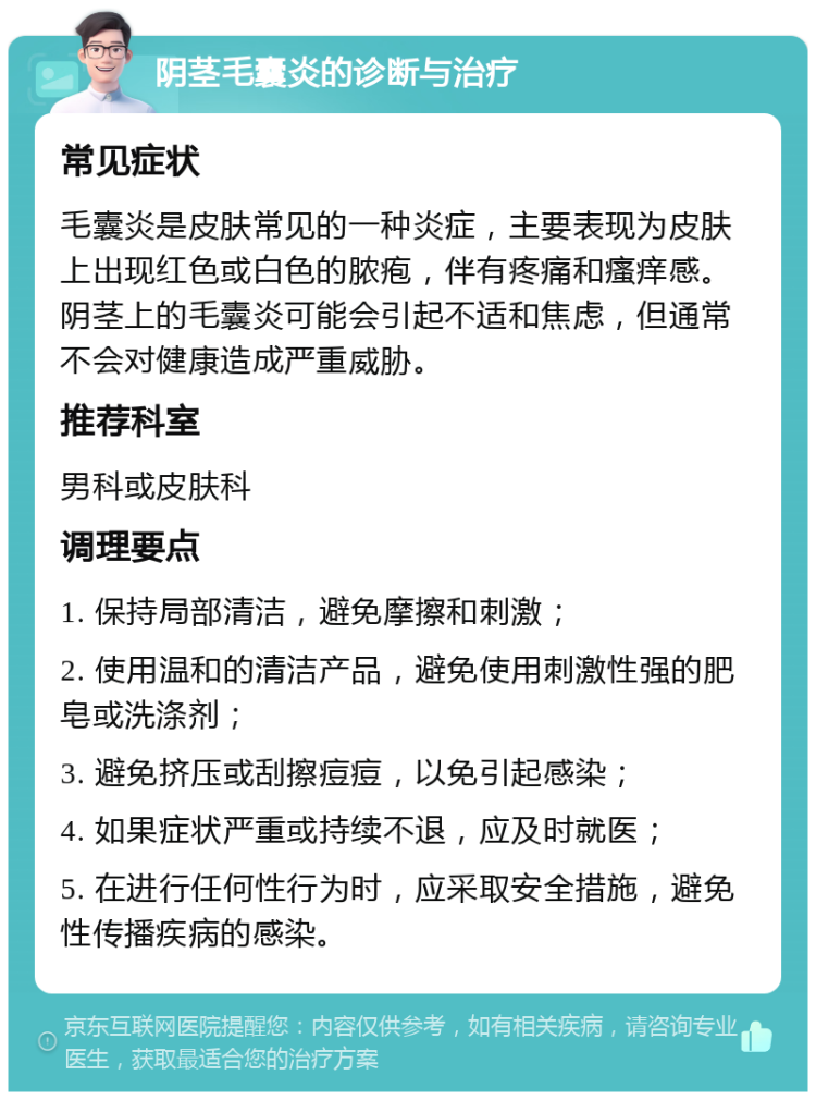 阴茎毛囊炎的诊断与治疗 常见症状 毛囊炎是皮肤常见的一种炎症，主要表现为皮肤上出现红色或白色的脓疱，伴有疼痛和瘙痒感。阴茎上的毛囊炎可能会引起不适和焦虑，但通常不会对健康造成严重威胁。 推荐科室 男科或皮肤科 调理要点 1. 保持局部清洁，避免摩擦和刺激； 2. 使用温和的清洁产品，避免使用刺激性强的肥皂或洗涤剂； 3. 避免挤压或刮擦痘痘，以免引起感染； 4. 如果症状严重或持续不退，应及时就医； 5. 在进行任何性行为时，应采取安全措施，避免性传播疾病的感染。