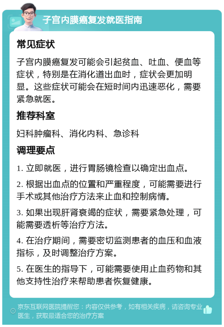 子宫内膜癌复发就医指南 常见症状 子宫内膜癌复发可能会引起贫血、吐血、便血等症状，特别是在消化道出血时，症状会更加明显。这些症状可能会在短时间内迅速恶化，需要紧急就医。 推荐科室 妇科肿瘤科、消化内科、急诊科 调理要点 1. 立即就医，进行胃肠镜检查以确定出血点。 2. 根据出血点的位置和严重程度，可能需要进行手术或其他治疗方法来止血和控制病情。 3. 如果出现肝肾衰竭的症状，需要紧急处理，可能需要透析等治疗方法。 4. 在治疗期间，需要密切监测患者的血压和血液指标，及时调整治疗方案。 5. 在医生的指导下，可能需要使用止血药物和其他支持性治疗来帮助患者恢复健康。