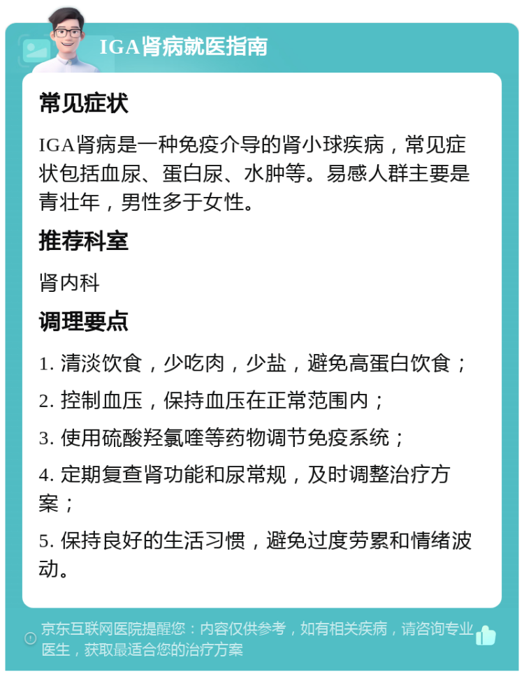 IGA肾病就医指南 常见症状 IGA肾病是一种免疫介导的肾小球疾病，常见症状包括血尿、蛋白尿、水肿等。易感人群主要是青壮年，男性多于女性。 推荐科室 肾内科 调理要点 1. 清淡饮食，少吃肉，少盐，避免高蛋白饮食； 2. 控制血压，保持血压在正常范围内； 3. 使用硫酸羟氯喹等药物调节免疫系统； 4. 定期复查肾功能和尿常规，及时调整治疗方案； 5. 保持良好的生活习惯，避免过度劳累和情绪波动。