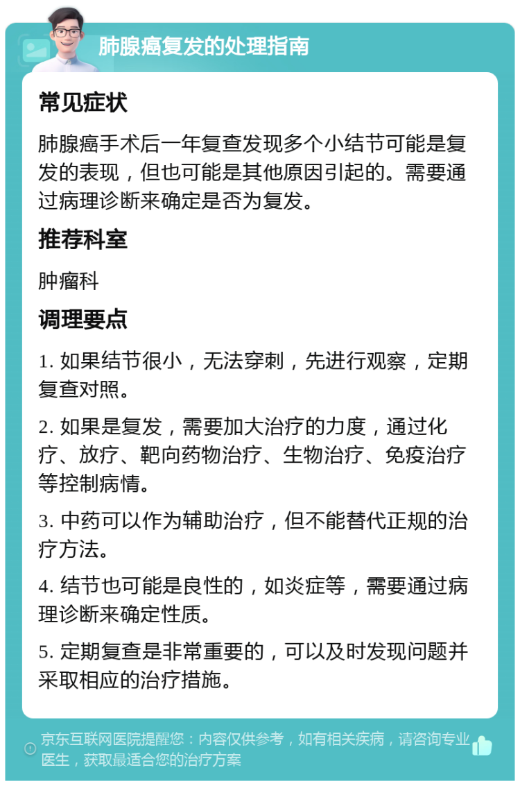 肺腺癌复发的处理指南 常见症状 肺腺癌手术后一年复查发现多个小结节可能是复发的表现，但也可能是其他原因引起的。需要通过病理诊断来确定是否为复发。 推荐科室 肿瘤科 调理要点 1. 如果结节很小，无法穿刺，先进行观察，定期复查对照。 2. 如果是复发，需要加大治疗的力度，通过化疗、放疗、靶向药物治疗、生物治疗、免疫治疗等控制病情。 3. 中药可以作为辅助治疗，但不能替代正规的治疗方法。 4. 结节也可能是良性的，如炎症等，需要通过病理诊断来确定性质。 5. 定期复查是非常重要的，可以及时发现问题并采取相应的治疗措施。