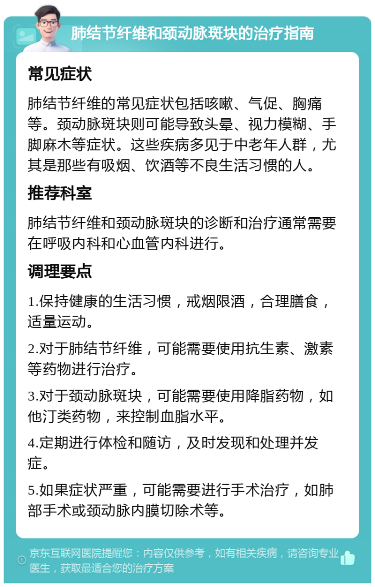 肺结节纤维和颈动脉斑块的治疗指南 常见症状 肺结节纤维的常见症状包括咳嗽、气促、胸痛等。颈动脉斑块则可能导致头晕、视力模糊、手脚麻木等症状。这些疾病多见于中老年人群，尤其是那些有吸烟、饮酒等不良生活习惯的人。 推荐科室 肺结节纤维和颈动脉斑块的诊断和治疗通常需要在呼吸内科和心血管内科进行。 调理要点 1.保持健康的生活习惯，戒烟限酒，合理膳食，适量运动。 2.对于肺结节纤维，可能需要使用抗生素、激素等药物进行治疗。 3.对于颈动脉斑块，可能需要使用降脂药物，如他汀类药物，来控制血脂水平。 4.定期进行体检和随访，及时发现和处理并发症。 5.如果症状严重，可能需要进行手术治疗，如肺部手术或颈动脉内膜切除术等。