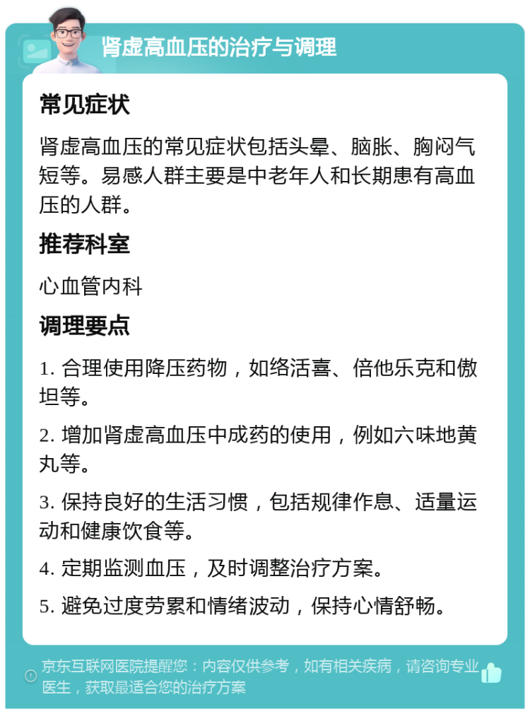 肾虚高血压的治疗与调理 常见症状 肾虚高血压的常见症状包括头晕、脑胀、胸闷气短等。易感人群主要是中老年人和长期患有高血压的人群。 推荐科室 心血管内科 调理要点 1. 合理使用降压药物，如络活喜、倍他乐克和傲坦等。 2. 增加肾虚高血压中成药的使用，例如六味地黄丸等。 3. 保持良好的生活习惯，包括规律作息、适量运动和健康饮食等。 4. 定期监测血压，及时调整治疗方案。 5. 避免过度劳累和情绪波动，保持心情舒畅。