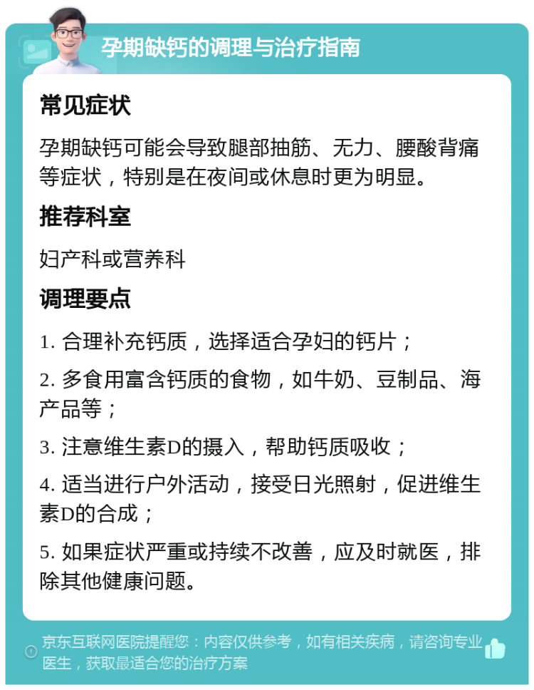 孕期缺钙的调理与治疗指南 常见症状 孕期缺钙可能会导致腿部抽筋、无力、腰酸背痛等症状，特别是在夜间或休息时更为明显。 推荐科室 妇产科或营养科 调理要点 1. 合理补充钙质，选择适合孕妇的钙片； 2. 多食用富含钙质的食物，如牛奶、豆制品、海产品等； 3. 注意维生素D的摄入，帮助钙质吸收； 4. 适当进行户外活动，接受日光照射，促进维生素D的合成； 5. 如果症状严重或持续不改善，应及时就医，排除其他健康问题。