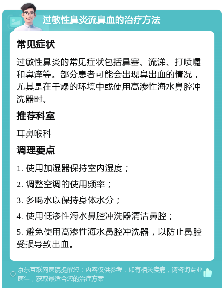 过敏性鼻炎流鼻血的治疗方法 常见症状 过敏性鼻炎的常见症状包括鼻塞、流涕、打喷嚏和鼻痒等。部分患者可能会出现鼻出血的情况，尤其是在干燥的环境中或使用高渗性海水鼻腔冲洗器时。 推荐科室 耳鼻喉科 调理要点 1. 使用加湿器保持室内湿度； 2. 调整空调的使用频率； 3. 多喝水以保持身体水分； 4. 使用低渗性海水鼻腔冲洗器清洁鼻腔； 5. 避免使用高渗性海水鼻腔冲洗器，以防止鼻腔受损导致出血。