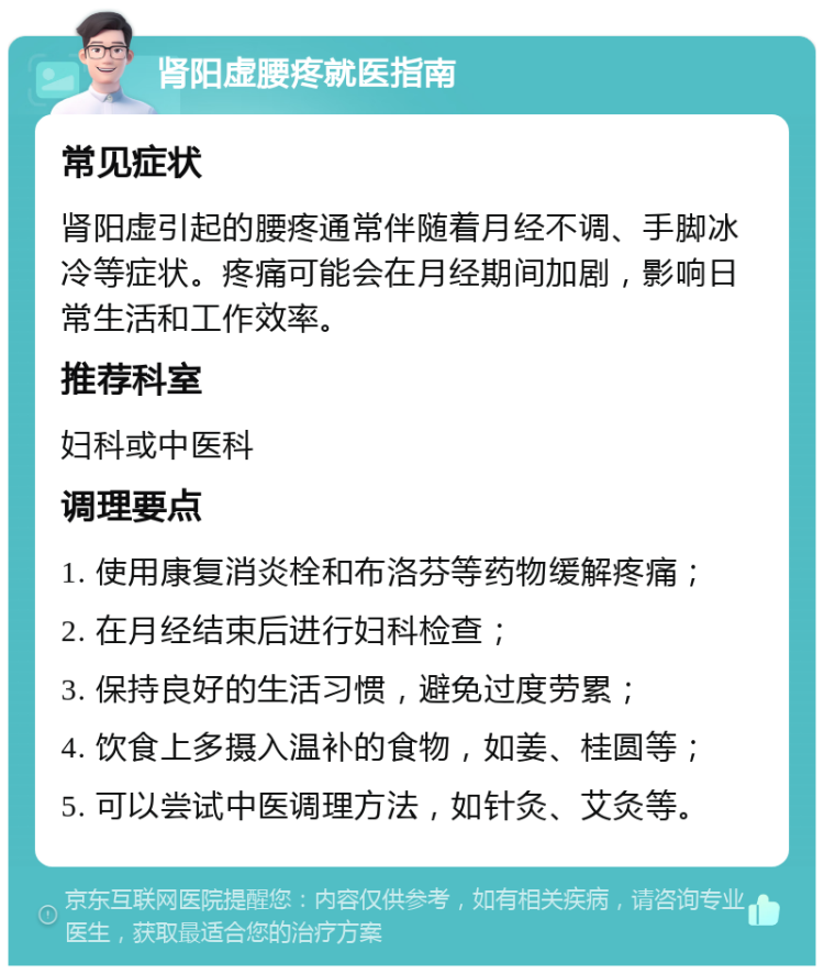 肾阳虚腰疼就医指南 常见症状 肾阳虚引起的腰疼通常伴随着月经不调、手脚冰冷等症状。疼痛可能会在月经期间加剧，影响日常生活和工作效率。 推荐科室 妇科或中医科 调理要点 1. 使用康复消炎栓和布洛芬等药物缓解疼痛； 2. 在月经结束后进行妇科检查； 3. 保持良好的生活习惯，避免过度劳累； 4. 饮食上多摄入温补的食物，如姜、桂圆等； 5. 可以尝试中医调理方法，如针灸、艾灸等。