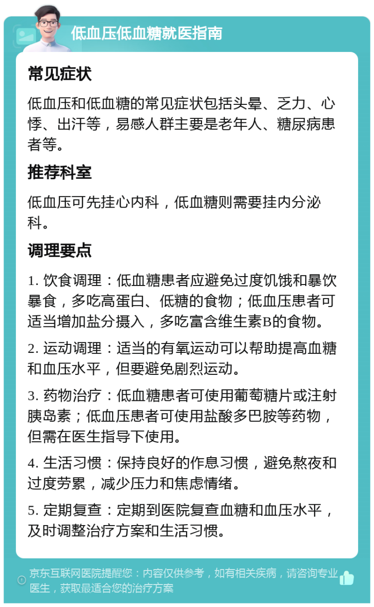 低血压低血糖就医指南 常见症状 低血压和低血糖的常见症状包括头晕、乏力、心悸、出汗等，易感人群主要是老年人、糖尿病患者等。 推荐科室 低血压可先挂心内科，低血糖则需要挂内分泌科。 调理要点 1. 饮食调理：低血糖患者应避免过度饥饿和暴饮暴食，多吃高蛋白、低糖的食物；低血压患者可适当增加盐分摄入，多吃富含维生素B的食物。 2. 运动调理：适当的有氧运动可以帮助提高血糖和血压水平，但要避免剧烈运动。 3. 药物治疗：低血糖患者可使用葡萄糖片或注射胰岛素；低血压患者可使用盐酸多巴胺等药物，但需在医生指导下使用。 4. 生活习惯：保持良好的作息习惯，避免熬夜和过度劳累，减少压力和焦虑情绪。 5. 定期复查：定期到医院复查血糖和血压水平，及时调整治疗方案和生活习惯。